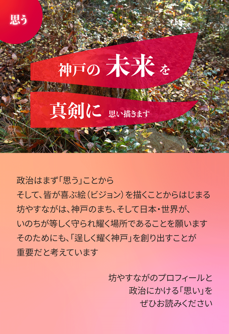 政治はまず「思う」ことから。そして、皆が喜ぶ絵(ビジョン)を描くことからはじまる。坊やすながは、神戸のまち、そして日本・世界が、いのちが等しく守られ耀く場所であることを願います。そのためにも、「逞しく耀く神戸」を創り出すことが重要だと考えています。坊やすながのプロフィールと、政治にかける「思い」をぜひお読みください。