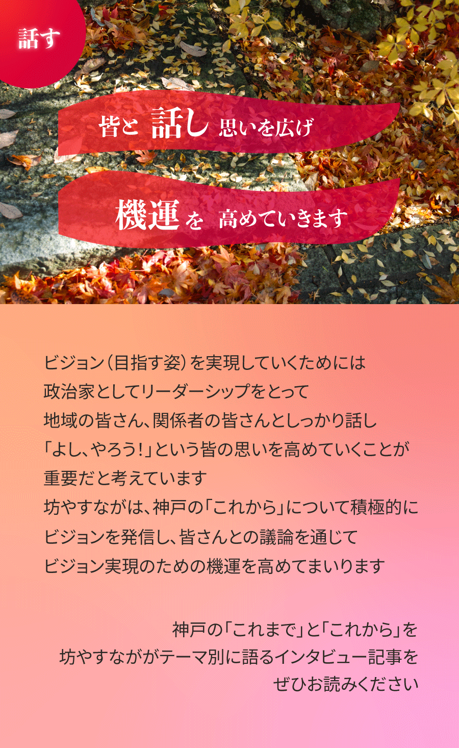 ビジョン(目指す姿)を実現していくためには、政治家としてリーダーシップをとって、地域の皆さん、関係者の皆さんとしっかり話し、「よし、やろう!」という皆の思いを高めていくことが重要だと考えています。坊やすながは、神戸の「これから」について積極的にビジョンを発信し、皆さんとの議論を通じて、ビジョン実現のための機運を高めてまいります。神戸の「これまで」と「これから」を坊やすなががテーマ別に語るインタビュー記事をぜひお読みください。