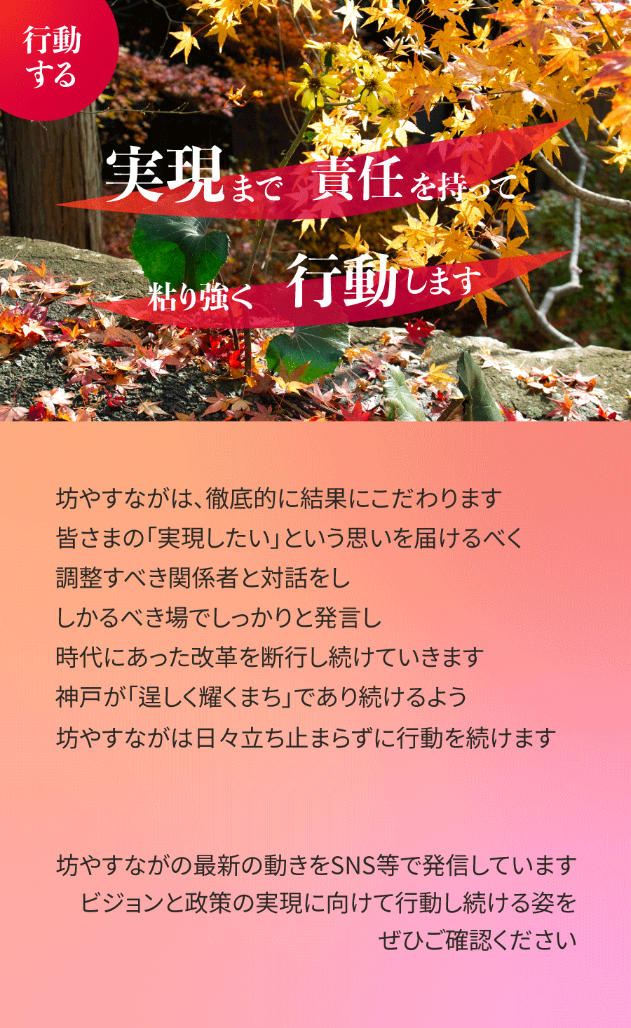 坊やすながは、徹底的に結果にこだわります。皆さまの「実現したい」という思いを届けるべく、調整すべき関係者と対話をし、しかるべき場でしっかりと発言し、時代にあった改革を断行し続けていきます。神戸が「逞しく耀くまち」であり続けるよう、坊やすながは日々立ち止まらずに行動を続けます。坊やすながの最新の動きをSNS等で発信しています。ビジョンと政策の実現に向けて行動し続ける姿をぜひご確認ください。